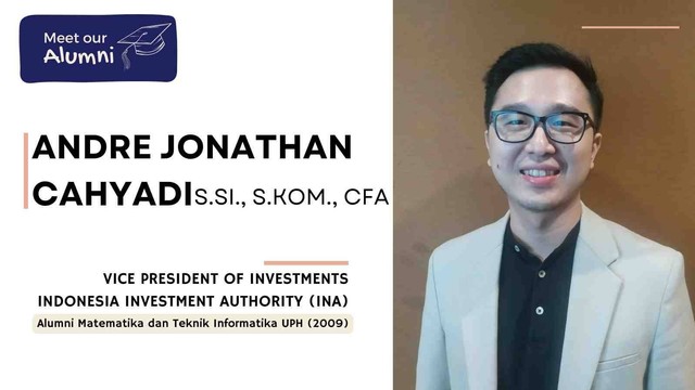 Andre Jonathan Cahyadi, S.Si., S.Kom., CFA., Vice President of Investments di Indonesia Investment Authority (INA); lulusan program studi (Prodi) Matematika dan Teknik Informatika UPH angkatan 2009.